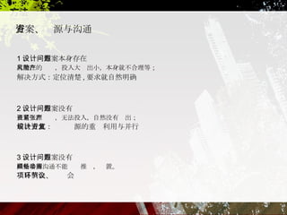 1 、设计方案本身存在问题 有潜在的风险，投入大产出小，本身就不合理等； 解决方式：定位清楚 , 要求就自然明确 2 、设计方案没有问题 但是资源紧张，无法投入，自然没有产出； 解决方式：设计资源的重复利用与并行 3 、设计方案没有问题 但是多方沟通不能顺畅推动，搁置。 项目例会、环节会议 方案、资源 与 沟通 