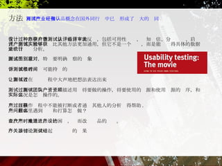 可用性测试和产品概念在国外同行业中已经形成了强大的认同 在设计过程中有各种办法获得用户的反馈，包括可用性测试、认知评估、分组评审、启发式评估等。用户测试比其他方法更加通用，但它不是一个实验，而是能够获得具体的数据来进行统计分析。 描述测试意图，特别要明确观察的对象 告诉参与者测试可能持续的时间 让参与者在测试过程中大声地把想法表达出来 测试过程中，向测试团队描述用户将要做的操作，将要使用的资源和使用资源的顺序，和实际情况是怎么操作的。 用户在操作过程中不能被打断或者通过其他人的分析获得帮助 . 用户在哪里遇到问题和打算怎么做？  查找用户使用产品时的困难，进而改进产品的设计。  与产品相关涉众一起讨论测试的结果 方法 