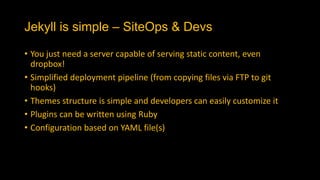 Jekyll is simple – SiteOps & Devs
• You just need a server capable of serving static content, even
dropbox!
• Simplified deployment pipeline (from copying files via FTP to git
hooks)
• Themes structure is simple and developers can easily customize it
• Plugins can be written using Ruby
• Configuration based on YAML file(s)
 