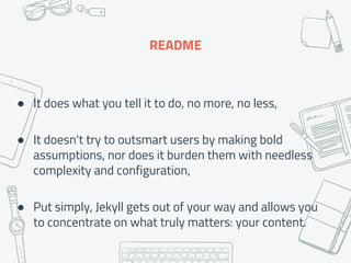 README
● It does what you tell it to do, no more, no less,
● It doesn't try to outsmart users by making bold
assumptions, nor does it burden them with needless
complexity and configuration,
● Put simply, Jekyll gets out of your way and allows you
to concentrate on what truly matters: your content.
 