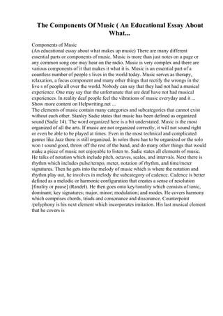 The Components Of Music ( An Educational Essay About
What...
Components of Music
(An educational essay about what makes up music) There are many different
essential parts or components of music. Music is more than just notes on a page or
any common song one may hear on the radio. Music is very complex and there are
various components of it that makes it what it is. Music is an essential part of a
countless number of people s lives in the world today. Music serves as therapy,
relaxation, a focus component and many other things that rectify the wrongs in the
live s of people all over the world. Nobody can say that they had not had a musical
experience. One may say that the unfortunate that are deaf have not had musical
experiences. In reality deaf people feel the vibrations of music everyday and it ...
Show more content on Helpwriting.net ...
The elements of music contain many categories and subcategories that cannot exist
without each other. Stanley Sadie states that music has been defined as organized
sound (Sadie 14). The word organized here is a bit understated. Music is the most
organized of all the arts. If music are not organized correctly, it will not sound right
or even be able to be played at times. Even in the most technical and complicated
genres like Jazz there is still organized. In solos there has to be organized or the solo
won t sound good, throw off the rest of the band, and do many other things that would
make a piece of music not enjoyable to listen to. Sadie states all elements of music.
He talks of notation which include pitch, octaves, scales, and intervals. Next there is
rhythm which includes pulse/tempo, meter, notation of rhythm, and time/meter
signatures. Then he gets into the melody of music which is where the notation and
rhythm play out, he involves in melody the subcategory of cadence. Cadence is better
defined as a melodic or harmonic configuration that creates a sense of resolution
[finality or pause] (Randel). He then goes onto key/tonality which consists of tonic,
dominant; key signatures; major, minor; modulation; and modes. He covers harmony
which comprises chords, triads and consonance and dissonance. Counterpoint
/polyphony is his next element which incorporates imitation. His last musical element
that he covers is
 