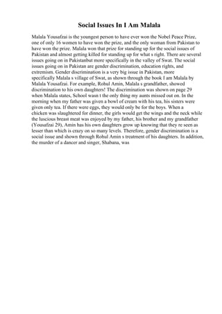 Social Issues In I Am Malala
Malala Yousafzai is the youngest person to have ever won the Nobel Peace Prize,
one of only 16 women to have won the prize, and the only woman from Pakistan to
have won the prize. Malala won that prize for standing up for the social issues of
Pakistan and almost getting killed for standing up for what s right. There are several
issues going on in Pakistanbut more specifically in the valley of Swat. The social
issues going on in Pakistan are gender discrimination, education rights, and
extremism. Gender discrimination is a very big issue in Pakistan, more
specifically Malala s village of Swat, as shown through the book I am Malala by
Malala Yousafzai. For example, Rohul Amin, Malala s grandfather, showed
discrimination to his own daughters! The discrimination was shown on page 29
when Malala states, School wasn t the only thing my aunts missed out on. In the
morning when my father was given a bowl of cream with his tea, his sisters were
given only tea. If there were eggs, they would only be for the boys. When a
chicken was slaughtered for dinner, the girls would get the wings and the neck while
the luscious breast meat was enjoyed by my father, his brother and my grandfather
(Yousafzai 29), Amin has his own daughters grow up knowing that they re seen as
lesser than which is crazy on so many levels. Therefore, gender discrimination is a
social issue and shown through Rohul Amin s treatment of his daughters. In addition,
the murder of a dancer and singer, Shabana, was
 