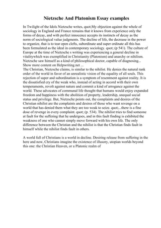 Nietzsche And Platonism Essay examples
In Twilight of the Idols Nietzsche writes, quot;My objection against the whole of
sociology in England and France remains that it knows from experience only the
forms of decay, and with perfect innocence accepts its instincts of decay as the
norm of sociological value judgments. The decline of life, the decrease in the power
to organize, that is to tear open clefts, subordinate and super ordinate all this has
been formulated as the ideal in contemporary sociology. quot; (p 541). The culture of
Europe at the time of Nietzsche s writing was experiencing a general decline in
vitalitywhich was exemplified in Christianity (Platonism) and anarchy or nihilism.
Nietzsche saw himself as a kind of philosophical doctor, capable of diagnosing...
Show more content on Helpwriting.net ...
The Christian, Nietzsche claims, is similar to the nihilist. He denies the natural rank
order of the world in favor of an unrealistic vision of the equality of all souls. This
rejection of super and subordination is a symptom of resentment against reality. It is
the dissatisfied cry of the weak who, instead of acting in accord with their own
temperaments, revolt against nature and commit a kind of arrogance against the
world. These advocates of communal life thought that humans would enjoy expanded
freedom and happiness with the abolition of property, leadership, unequal social
status and privilege. But, Nietzsche points out, the complaints and desires of the
Christian nihilist are the complaints and desires of those who want revenge on a
world that has denied them what they are too weak to seize. quot;...there is a fine
dose of revenge in every complaint. quot; (p. 534). The nihilist tries to find someone
at fault for the suffering that he undergoes, and in this fault finding is exhibited the
weakness of one who cannot simply move forward with his own life. The only
difference between the Christian and the nihilist is that the Christian finds fault in
himself while the nihilist finds fault in others.
A world full of Christians is a world in decline. Desiring release from suffering in the
here and now, Christians imagine the existence of illusory, utopian worlds beyond
this one: the Christian Heaven, or a Platonic realm of
 