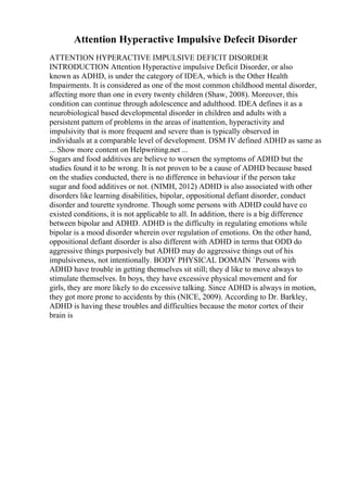 Attention Hyperactive Impulsive Defecit Disorder
ATTENTION HYPERACTIVE IMPULSIVE DEFICIT DISORDER
INTRODUCTION Attention Hyperactive impulsive Deficit Disorder, or also
known as ADHD, is under the category of IDEA, which is the Other Health
Impairments. It is considered as one of the most common childhood mental disorder,
affecting more than one in every twenty children (Shaw, 2008). Moreover, this
condition can continue through adolescence and adulthood. IDEA defines it as a
neurobiological based developmental disorder in children and adults with a
persistent pattern of problems in the areas of inattention, hyperactivity and
impulsivity that is more frequent and severe than is typically observed in
individuals at a comparable level of development. DSM IV defined ADHD as same as
... Show more content on Helpwriting.net ...
Sugars and food additives are believe to worsen the symptoms of ADHD but the
studies found it to be wrong. It is not proven to be a cause of ADHD because based
on the studies conducted, there is no difference in behaviour if the person take
sugar and food additives or not. (NIMH, 2012) ADHD is also associated with other
disorders like learning disabilities, bipolar, oppositional defiant disorder, conduct
disorder and tourette syndrome. Though some persons with ADHD could have co
existed conditions, it is not applicable to all. In addition, there is a big difference
between bipolar and ADHD. ADHD is the difficulty in regulating emotions while
bipolar is a mood disorder wherein over regulation of emotions. On the other hand,
oppositional defiant disorder is also different with ADHD in terms that ODD do
aggressive things purposively but ADHD may do aggressive things out of his
impulsiveness, not intentionally. BODY PHYSICAL DOMAIN `Persons with
ADHD have trouble in getting themselves sit still; they d like to move always to
stimulate themselves. In boys, they have excessive physical movement and for
girls, they are more likely to do excessive talking. Since ADHD is always in motion,
they got more prone to accidents by this (NICE, 2009). According to Dr. Barkley,
ADHD is having these troubles and difficulties because the motor cortex of their
brain is
 