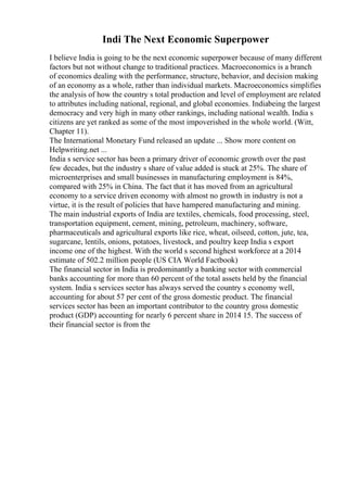 Indi The Next Economic Superpower
I believe India is going to be the next economic superpower because of many different
factors but not without change to traditional practices. Macroeconomics is a branch
of economics dealing with the performance, structure, behavior, and decision making
of an economy as a whole, rather than individual markets. Macroeconomics simplifies
the analysis of how the country s total production and level of employment are related
to attributes including national, regional, and global economies. Indiabeing the largest
democracy and very high in many other rankings, including national wealth. India s
citizens are yet ranked as some of the most impoverished in the whole world. (Witt,
Chapter 11).
The International Monetary Fund released an update ... Show more content on
Helpwriting.net ...
India s service sector has been a primary driver of economic growth over the past
few decades, but the industry s share of value added is stuck at 25%. The share of
microenterprises and small businesses in manufacturing employment is 84%,
compared with 25% in China. The fact that it has moved from an agricultural
economy to a service driven economy with almost no growth in industry is not a
virtue, it is the result of policies that have hampered manufacturing and mining.
The main industrial exports of India are textiles, chemicals, food processing, steel,
transportation equipment, cement, mining, petroleum, machinery, software,
pharmaceuticals and agricultural exports like rice, wheat, oilseed, cotton, jute, tea,
sugarcane, lentils, onions, potatoes, livestock, and poultry keep India s export
income one of the highest. With the world s second highest workforce at a 2014
estimate of 502.2 million people (US CIA World Factbook)
The financial sector in India is predominantly a banking sector with commercial
banks accounting for more than 60 percent of the total assets held by the financial
system. India s services sector has always served the country s economy well,
accounting for about 57 per cent of the gross domestic product. The financial
services sector has been an important contributor to the country gross domestic
product (GDP) accounting for nearly 6 percent share in 2014 15. The success of
their financial sector is from the
 