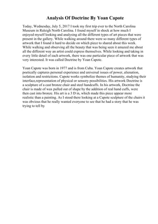 Analysis Of Doctrine By Yoan Capote
Today, Wednesday, July 5, 2017 I took my first trip ever to the North Carolina
Museum in Raleigh North Carolina. I found myself in shock at how much I
enjoyed myself looking and analysing all the different types of art pieces that were
present in the gallery. While walking around there were so many different types of
artwork that I found it hard to decide on which piece to shared about this week.
While walking and observing all the beauty that was being seen it amazed me about
all the different way an artist could express themselves. While looking and taking in
every little detail of each artwork, there was one particular piece of artwork that was
very interested. It was called Doctrine by Yoan Capote.
Yoan Capote was born in 1977 and is from Cuba. Yoan Capote creates artwork that
poetically captures personal experience and universal issues of power, alienation,
isolation and restrictions. Capote works symbolize themes of humanity, studying their
interface,representation of physical or sensory possibilities. His artwork Doctrine is
a sculpture of a cast bronze chair and steel handcuffs. In his artwork, Doctrine the
chair is made of wax pulled out of shape by the addition of real hand cuffs, were
then cast into bronze. His art is a 3 D in, which made this piece appear more
realistic than a painting. As I stood there looking at a Capote sculpture of the chairs it
was obvious that he really wanted everyone to see that he had a story that he was
trying to tell by
 