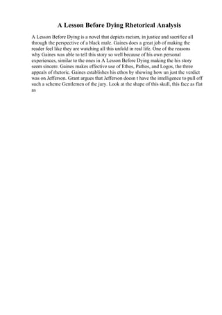 A Lesson Before Dying Rhetorical Analysis
A Lesson Before Dying is a novel that depicts racism, in justice and sacrifice all
through the perspective of a black male. Gaines does a great job of making the
reader feel like they are watching all this unfold in real life. One of the reasons
why Gaines was able to tell this story so well because of his own personal
experiences, similar to the ones in A Lesson Before Dying making the his story
seem sincere. Gaines makes effective use of Ethos, Pathos, and Logos, the three
appeals of rhetoric. Gaines establishes his ethos by showing how un just the verdict
was on Jefferson. Grant argues that Jefferson doesn t have the intelligence to pull off
such a scheme Gentlemen of the jury. Look at the shape of this skull, this face as flat
as
 