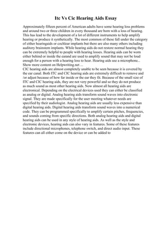 Itc Vs Cic Hearing Aids Essay
Approximately fifteen percent of American adults have some hearing loss problems
and around two or three children in every thousand are born with a loss of hearing.
This has lead to the development of a lot of different instruments to help amplify
hearing or produce it synthetically. The most common of these fall under the category
of either hearingaids or cochlear implants but there are also many others including
auditory brainstem implants. While hearing aids do not restore normal hearing they
can be extremely helpful to people with hearing losses. Hearing aids can be worn
either behind or inside the earand are used to amplify sound that may not be loud
enough for a person with a hearing loss to hear. Hearing aids use a microphone...
Show more content on Helpwriting.net ...
CIC hearing aids are almost completely unable to be seen because it is covered by
the ear canal. Both ITC and CIC hearing aids are extremely difficult to remove and
/or adjust because of how far inside or the ear they fit. Because of the small size of
ITC and CIC hearing aids, they are not very powerful and so they do not produce
as much sound as most other hearing aids. Now almost all hearing aids are
electronical. Depending on the electrical devices used they can either be classified
as analog or digital. Analog hearing aids transform sound waves into electronic
signal. They are made specifically for the user meeting whatever needs are
specified by their audiologist. Analog hearing aids are usually less expensive than
digital hearing aids. Digital hearing aids transform sound waves into a numerical
code. They can be programmed specifically to amplify certain pitches, frequencies,
and sounds coming from specific directions. Both analog hearing aids and digital
hearing aids can be used in any style of hearing aids. As well as the style and
electronic devices, hearing aids can also vary in features. Some of these features
include directional microphones, telephone switch, and direct audio input. These
features can all either come on the device or can be added to
 