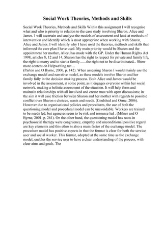 Social Work Theories, Methods and Skills
Social Work Theories, Methods and Skills Within this assignment I will recognise
what and who is priority in relation to the case study involving Sharon, Alice and
James. I will ascertain and analyse the models of assessment and look at methods of
intervention and identify which is most appropriate when working with Sharon,
Alice and James. I will identify why I have used the theories, methods and skills that
informed the care plan I have used. My main priority would be Sharon and the
appointment her mother, Alice, has made with the GP. Under the Human Rights Act
1998, articles 8, 12 and 14, Sharon has the right to respect for private and family life,
the right to marry and to start a family.......the right not to be discriminated... Show
more content on Helpwriting.net ...
(Parton and O Byrne, 2000, p. 142). When assessing Sharon I would mainly use the
exchange model and narrative model, as these models involve Sharon and her
family fully in the decision making process. Both Alice and James would be
involved in the assessment, at some point, as it engages everyone within her social
network, making a holistic assessment of the situation. It will help form and
maintain relationships with all involved and create trust with open discussions; in
the aim it will ease friction between Sharon and her mother with regards to possible
conflict over Sharon s choices, wants and needs. (Coulshed and Orme, 2006).
However due to organisational policies and procedures, the use of both the
questioning model and procedural model can be unavoidable. Workers are trained
to be needs led, but agencies seem to be risk and resource led . (Milner and O
Byrne, 2001, p. 261). On the other hand, the questioning model has roots in
psychosocial therapy were congruence, empathy and unconditional positive regard
are key elements and this ethos is also a main factor of the exchange model. The
procedure model has positive aspects in that the format is clear for both the service
user and social worker. This format, adopted at the same time as the exchange
model, enables the service user to have a clear understanding of the process, with
clear aims and goals. The
 