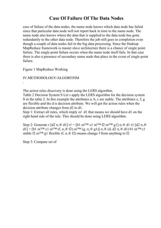 Case Of Failure Of The Data Nodes
case of failure of the data nodes, the name node knows which data node has failed
since that particular data node will not report back in time to the name node. The
name node also knows where the data that is supplied to the data node has gone
redundantly to the other data node. Therefore the job still goes to completion even
though a couple of data nodes fail in the big data processing. Since the Hadoop
MapReduce framework is master slave architecture there is a chance of single point
failure. The single point failure occurs when the name node itself fails. In that case
there is also a presence of secondary name node that place in the event of single point
failure.
Figure 1 MapReduce Working
IV.METHODOLOGY/ALGORITHM
.
The action rules discovery is done using the LERS algorithm.
Table 2 Decision System S Let s apply the LERS algorithm for the decision system
S in the table 2. In this example the attributes a, b, c are stable. The attributes e, f, g
are flexible and the d is decision attribute. We will get the action rules when the
decision attribute changes from d2 to d1.
Step 1: Extract all rules, which imply пѓ d1 that means we should have d1 on the
right hand side of the rule. This should be done using LERS algorithm.
Step 2: Generate r [d2 п‚® d1] r1 = [b1 пѓ™ c1 пѓ™ f2 пѓ™ g1] п‚® d1 r1 [d2 п‚®
d1] = [b1 пѓ™ c1 пѓ™ (f, п‚® f2) пѓ™ (g, п‚® g1)] п‚® (d, d2 п‚® d1) b1 пѓ™ c1
stable f2 пѓ™ g1 flexible (f, п‚® f2) means change f from anything to f2
Step 3: Compute set of
 