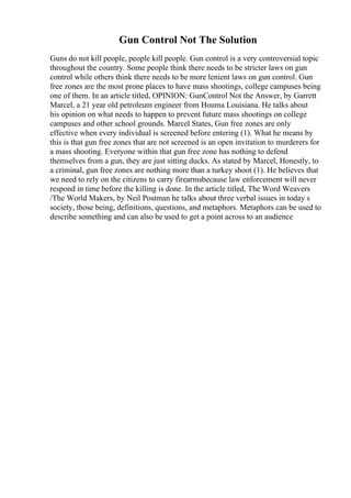 Gun Control Not The Solution
Guns do not kill people, people kill people. Gun control is a very controversial topic
throughout the country. Some people think there needs to be stricter laws on gun
control while others think there needs to be more lenient laws on gun control. Gun
free zones are the most prone places to have mass shootings, college campuses being
one of them. In an article titled, OPINION: GunControl Not the Answer, by Garrett
Marcel, a 21 year old petroleum engineer from Houma Louisiana. He talks about
his opinion on what needs to happen to prevent future mass shootings on college
campuses and other school grounds. Marcel States, Gun free zones are only
effective when every individual is screened before entering (1). What he means by
this is that gun free zones that are not screened is an open invitation to murderers for
a mass shooting. Everyone within that gun free zone has nothing to defend
themselves from a gun, they are just sitting ducks. As stated by Marcel, Honestly, to
a criminal, gun free zones are nothing more than a turkey shoot (1). He believes that
we need to rely on the citizens to carry firearmsbecause law enforcement will never
respond in time before the killing is done. In the article titled, The Word Weavers
/The World Makers, by Neil Postman he talks about three verbal issues in today s
society, those being, definitions, questions, and metaphors. Metaphors can be used to
describe something and can also be used to get a point across to an audience
 