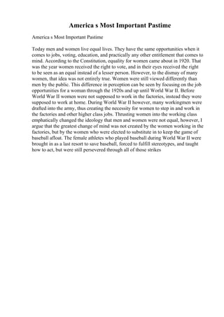 America s Most Important Pastime
America s Most Important Pastime
Today men and women live equal lives. They have the same opportunities when it
comes to jobs, voting, education, and practically any other entitlement that comes to
mind. According to the Constitution, equality for women came about in 1920. That
was the year women received the right to vote, and in their eyes received the right
to be seen as an equal instead of a lesser person. However, to the dismay of many
women, that idea was not entirely true. Women were still viewed differently than
men by the public. This difference in perception can be seen by focusing on the job
opportunities for a woman through the 1920s and up until World War II. Before
World War II women were not supposed to work in the factories, instead they were
supposed to work at home. During World War II however, many workingmen were
drafted into the army, thus creating the necessity for women to step in and work in
the factories and other higher class jobs. Thrusting women into the working class
emphatically changed the ideology that men and women were not equal, however, I
argue that the greatest change of mind was not created by the women working in the
factories, but by the women who were elected to substitute in to keep the game of
baseball afloat. The female athletes who played baseball during World War II were
brought in as a last resort to save baseball, forced to fulfill stereotypes, and taught
how to act, but were still persevered through all of those strikes
 