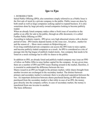 Ipo vs Fpo
1. INTRODUCTION
Initial Public Offering (IPO), also sometimes simply referred to as a Public Issue is
the first sale of stock by a private company to the public. Public issues are done by
both small as well as large companies seeking capital to expand business. It is also
sometimes done by large privately owned companies looking to become publicly
traded.
When an already listed company makes either a fresh issue of securities to the
public or an offer for sale to the public, through an offer document, it is called
Further Public Offering or FPO .
According to industry experts , IPO gives very high abnormal returns with a shorter
period of time . IPO returns depend mainly on the issue size , list price , market lot
and the season of ... Show more content on Helpwriting.net ...
Even long established private companies can access the IPO route to raise capital,
and become publicly traded companies as a result. An IPO is considered as a rite of
passage into the big league of publicly traded stocks. Any company that needs to be
listed on a stock exchange has to offer its shares to the public.
In addition to IPO, an already listed and publicly traded company may issue an FPO
a Follow on Public Offer to raise further capital for the company. At any given time,
there are a number of IPO and FPO issues floating around in the market, therefore, it
is essential to understand the difference between the two.
Shares issued in an IPO are bought in the primary market, while shares brought from
another investor are exchanged in the secondary market. The distinct between
primary and secondary market is notional, there is no physical separation between the
two. An important distinction between shares purchased during an IPO and shares
purchased from the secondary market is that while in case of an IPO, the money
goes directly into the company coffers; in case of secondary market, the money is
transferred from one investor to another.
The basic difference
 