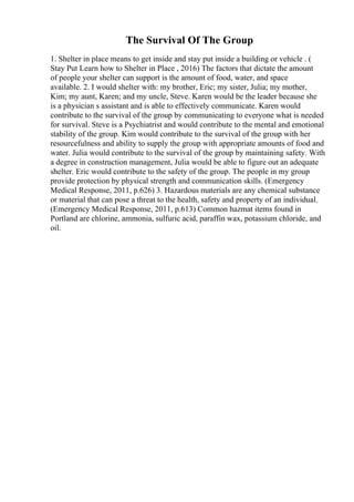 The Survival Of The Group
1. Shelter in place means to get inside and stay put inside a building or vehicle . (
Stay Put Learn how to Shelter in Place , 2016) The factors that dictate the amount
of people your shelter can support is the amount of food, water, and space
available. 2. I would shelter with: my brother, Eric; my sister, Julia; my mother,
Kim; my aunt, Karen; and my uncle, Steve. Karen would be the leader because she
is a physician s assistant and is able to effectively communicate. Karen would
contribute to the survival of the group by communicating to everyone what is needed
for survival. Steve is a Psychiatrist and would contribute to the mental and emotional
stability of the group. Kim would contribute to the survival of the group with her
resourcefulness and ability to supply the group with appropriate amounts of food and
water. Julia would contribute to the survival of the group by maintaining safety. With
a degree in construction management, Julia would be able to figure out an adequate
shelter. Eric would contribute to the safety of the group. The people in my group
provide protection by physical strength and communication skills. (Emergency
Medical Response, 2011, p.626) 3. Hazardous materials are any chemical substance
or material that can pose a threat to the health, safety and property of an individual.
(Emergency Medical Response, 2011, p.613) Common hazmat items found in
Portland are chlorine, ammonia, sulfuric acid, paraffin wax, potassium chloride, and
oil.
 