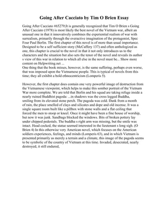 Going After Cacciato by Tim O Brien Essay
Going After Cacciato #65279;It is generally recognized that Tim O Brien s Going
After Cacciato (1978) is most likely the best novel of the Vietnam war, albeit an
unusual one in that it innovatively combines the experiential realism of war with
surrealism, primarily through the overactive imagination of the protagonist, Spec
Four Paul Berlin. The first chapter of this novel is of more than usual importance.
Designed to be a self sufficient story (McCaffery 137) and often anthologized as
one, this chapter is crucial to the novel in that it not only introduces us to the
characters and the situation but also sets the tenor of the novel and reveals its author
s view of this war in relation to which all else in the novel must be... Show more
content on Helpwriting.net ...
One thing that the book misses, however, is the same suffering, perhaps even worse,
that was imposed upon the Vietnamese people. This is typical of novels from this
time; they all exhibit a bold ethnocentricism (Lomperis 5).
However, the first chapter does contain one very powerful image of destruction from
the Vietnamese viewpoint, which helps to make this somber portrait of the Vietnam
War more complete. We are told that Berlin and his squad are taking refuge inside a
nearly ruined Buddhist pagoda: ...in shadows was the cross legged Buddha,
smiling from its elevated stone perch. The pagoda was cold. Dank from a month
of rain, the place smelled of clays and silicates and dope and old incense. It was a
single square room built like a pillbox with stone walls and a flat ceiling that
forced the men to stoop or kneel. Once it might have been a fine house of worship,
but now it was junk. Sandbags blocked the windows. Bits of broken pottery lay
under chipped pedestals. The buddha s right arm was missing, but the smile was
intact. Head cocked, the statue seemed interested in the lieutenant s long sigh. (O
Brien 4) In this otherwise very American novel, which focuses on the American
soldiers experiences, feelings, and minds (Lomperis 63), and in which Vietnam is
presented primarily as merely a terrain and a climate, this image of the pagoda seems
to be symbolic of the country of Vietnam at this time. Invaded, desecrated, nearly
destroyed, it still endured,
 