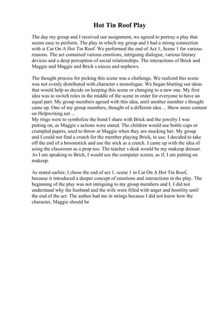 Hot Tin Roof Play
The day my group and I received our assignment, we agreed to portray a play that
seems easy to perform. The play in which my group and I had a strong connection
with is Cat On A Hot Tin Roof. We performed the end of Act 1, Scene 1 for various
reasons. The act contained various emotions, intriguing dialogue, various literary
devices and a deep perception of social relationships. The interactions of Brick and
Maggie and Maggie and Brick s nieces and nephews.
The thought process for picking this scene was a challenge. We realized this scene
was not evenly distributed with character s monologue. We began blurting out ideas
that would help us decide on keeping this scene or changing to a new one. My first
idea was to switch roles in the middle of the scene in order for everyone to have an
equal part. My group members agreed with this idea, until another member s thought
came up. One of my group members, thought of a different idea ... Show more content
on Helpwriting.net ...
My rings were to symbolize the bond I share with Brick and the jewelry I was
putting on, as Maggie s actions were stated. The children would use bottle caps or
crumpled papers, used to throw at Maggie when they are mocking her. My group
and I could not find a crutch for the member playing Brick, to use. I decided to take
off the end of a broomstick and use the stick as a crutch. I came up with the idea of
using the classroom as a prop too. The teacher s desk would be my makeup dresser.
As I am speaking to Brick, I would use the computer screen, as if, I am putting on
makeup.
As stated earlier, I chose the end of act 1, scene 1 in Cat On A Hot Tin Roof,
because it introduced a deeper concept of emotions and interactions in the play. The
beginning of the play was not intriguing to my group members and I. I did not
understand why the husband and the wife were filled with anger and hostility until
the end of the act. The author had me in strings because I did not know how the
character, Maggie should be
 