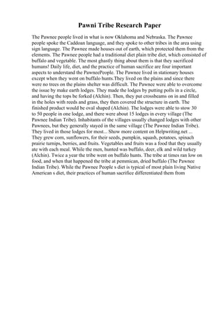 Pawni Tribe Research Paper
The Pawnee people lived in what is now Oklahoma and Nebraska. The Pawnee
people spoke the Caddoan language, and they spoke to other tribes in the area using
sign language. The Pawnee made houses out of earth, which protected them from the
elements. The Pawnee people had a traditional diet plain tribe diet, which consisted of
buffalo and vegetable. The most ghastly thing about them is that they sacrificed
humans! Daily life, diet, and the practice of human sacrifice are four important
aspects to understand the PawneePeople. The Pawnee lived in stationary houses
except when they went on buffalo hunts.They lived on the plains and since there
were no trees on the plains shelter was difficult. The Pawnee were able to overcome
the issue by make earth lodges. They made the lodges by putting polls in a circle,
and having the tops be forked (Alchin). Then, they put crossbeams on in and filled
in the holes with reeds and grass, they then covered the structure in earth. The
finished product would be oval shaped (Alchin). The lodges were able to stow 30
to 50 people in one lodge, and there were about 15 lodges in every village (The
Pawnee Indian Tribe). Inhabitants of the villages usually changed lodges with other
Pawnees, but they generally stayed in the same village (The Pawnee Indian Tribe).
They lived in those lodges for most... Show more content on Helpwriting.net ...
They grew corn, sunflowers, for their seeds, pumpkin, squash, potatoes, spinach
prairie turnips, berries, and fruits. Vegetables and fruits was a food that they usually
ate with each meal. While the men, hunted was buffalo, deer, elk and wild turkey
(Alchin). Twice a year the tribe went on buffalo hunts. The tribe at times ran low on
food, and when that happened the tribe at pemmican, dried buffalo (The Pawnee
Indian Tribe). While the Pawnee People s diet is typical of most plain living Native
American s diet, their practices of human sacrifice differentiated them from
 