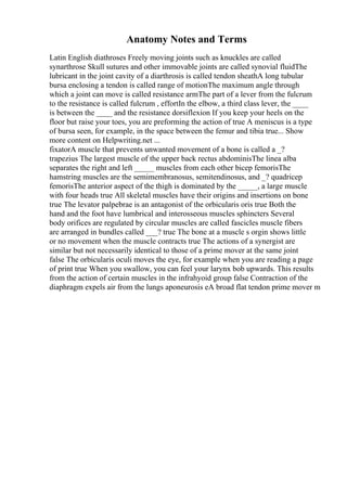 Anatomy Notes and Terms
Latin English diathroses Freely moving joints such as knuckles are called
synarthrose Skull sutures and other immovable joints are called synovial fluidThe
lubricant in the joint cavity of a diarthrosis is called tendon sheathA long tubular
bursa enclosing a tendon is called range of motionThe maximum angle through
which a joint can move is called resistance armThe part of a lever from the fulcrum
to the resistance is called fulcrum , effortIn the elbow, a third class lever, the ____
is between the ____ and the resistance dorsiflexion If you keep your heels on the
floor but raise your toes, you are preforming the action of true A meniscus is a type
of bursa seen, for example, in the space between the femur and tibia true... Show
more content on Helpwriting.net ...
fixatorA muscle that prevents unwanted movement of a bone is called a _?
trapezius The largest muscle of the upper back rectus abdominisThe linea alba
separates the right and left _____ muscles from each other bicep femorisThe
hamstring muscles are the semimembranosus, semitendinosus, and _? quadricep
femorisThe anterior aspect of the thigh is dominated by the _____, a large muscle
with four heads true All skeletal muscles have their origins and insertions on bone
true The levator palpebrae is an antagonist of the orbicularis oris true Both the
hand and the foot have lumbrical and interosseous muscles sphincters Several
body orifices are regulated by circular muscles are called fascicles muscle fibers
are arranged in bundles called ___? true The bone at a muscle s orgin shows little
or no movement when the muscle contracts true The actions of a synergist are
similar but not necessarily identical to those of a prime mover at the same joint
false The orbicularis oculi moves the eye, for example when you are reading a page
of print true When you swallow, you can feel your larynx bob upwards. This results
from the action of certain muscles in the infrahyoid group false Contraction of the
diaphragm expels air from the lungs aponeurosis eA broad flat tendon prime mover m
 