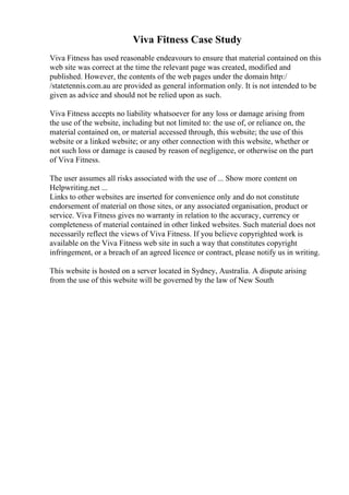 Viva Fitness Case Study
Viva Fitness has used reasonable endeavours to ensure that material contained on this
web site was correct at the time the relevant page was created, modified and
published. However, the contents of the web pages under the domain http:/
/statetennis.com.au are provided as general information only. It is not intended to be
given as advice and should not be relied upon as such.
Viva Fitness accepts no liability whatsoever for any loss or damage arising from
the use of the website, including but not limited to: the use of, or reliance on, the
material contained on, or material accessed through, this website; the use of this
website or a linked website; or any other connection with this website, whether or
not such loss or damage is caused by reason of negligence, or otherwise on the part
of Viva Fitness.
The user assumes all risks associated with the use of ... Show more content on
Helpwriting.net ...
Links to other websites are inserted for convenience only and do not constitute
endorsement of material on those sites, or any associated organisation, product or
service. Viva Fitness gives no warranty in relation to the accuracy, currency or
completeness of material contained in other linked websites. Such material does not
necessarily reflect the views of Viva Fitness. If you believe copyrighted work is
available on the Viva Fitness web site in such a way that constitutes copyright
infringement, or a breach of an agreed licence or contract, please notify us in writing.
This website is hosted on a server located in Sydney, Australia. A dispute arising
from the use of this website will be governed by the law of New South
 