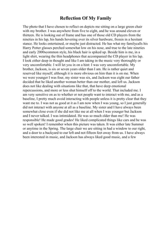 Reflection Of My Family
The photo that I have chosen to reflect on depicts me sitting on a large green chair
with my brother. I was anywhere from five to eight, and he was around eleven or
thirteen. He is looking out of frame and has one of those old CD players from the
nineties in his lap, his hands hovering over its silver hardware, frozen in a hesitant
stance. He looks entertained, or maybe just distracted. He has what my familycalls his
Harry Potter glasses perched somewhat low on his nose, and true to the late nineties
and early 2000scommon style, his black hair is spiked up. Beside him is me, in a
light shirt, wearing the thin headphones that accompanied the CD player in his lap.
I look either deep in thought and like I am taking in the music very thoroughly or
very uncomfortable. I will let you in on a hint: I was very uncomfortable. My
brother, Jackson, is six or seven years older than I am. He is rather quiet and
reserved like myself, although it is more obvious on him than it is on me. When
we were younger I was four, my sister was six, and Jackson was eight our father
decided that he liked another woman better than our mother, and left us. Jackson
does not like dealing with situations like that, that have deep emotional
repercussions, and more or less shut himself off to the world. That included me. I
am very sensitive on as to whether or not people want to interact with me, and as a
baseline, I pretty much avoid interacting with people unless it is pretty clear that they
want me to. I was not as good at it as I am now when I was young, so I just generally
did not interact with anyone at all as a baseline. My sister and I have always been
somewhat close even if she did not like me at all when I was younger but Jackson
and I never talked. I was intimidated. He was so much older than me! He was
responsible! He made good grades! He liked complicated things like cars and he was
so well spoken! I remember when this picture was taken. It was either late Summer
or anytime in the Spring. The large chair we are sitting in had a window to our right,
and a door to a backyard to our left and not fifteen feet away from us. I have always
been interested in music, and Jackson has always liked good music, and a few
 