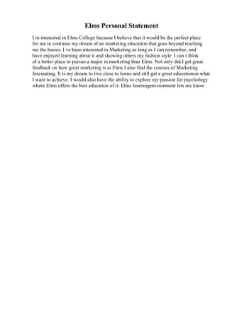 Elms Personal Statement
I m interested in Elms College because I believe that it would be the perfect place
for me to continue my dream of an marketing education that goes beyond teaching
me the basics. I ve been interested in Marketing as long as I can remember, and
have enjoyed learning about it and showing others my fashion style. I can t think
of a better place to pursue a major in marketing than Elms. Not only did I get great
feedback on how great marketing is at Elms I also find the courses of Marketing
fascinating. It is my dream to live close to home and still get a great educationon what
I want to achieve. I would also have the ability to explore my passion for psychology
where Elms offers the best education of it. Elms learningenvironment lets me know
 