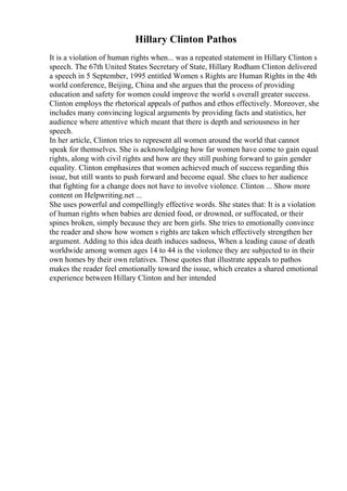 Hillary Clinton Pathos
It is a violation of human rights when... was a repeated statement in Hillary Clinton s
speech. The 67th United States Secretary of State, Hillary Rodham Clinton delivered
a speech in 5 September, 1995 entitled Women s Rights are Human Rights in the 4th
world conference, Beijing, China and she argues that the process of providing
education and safety for women could improve the world s overall greater success.
Clinton employs the rhetorical appeals of pathos and ethos effectively. Moreover, she
includes many convincing logical arguments by providing facts and statistics, her
audience where attentive which meant that there is depth and seriousness in her
speech.
In her article, Clinton tries to represent all women around the world that cannot
speak for themselves. She is acknowledging how far women have come to gain equal
rights, along with civil rights and how are they still pushing forward to gain gender
equality. Clinton emphasizes that women achieved much of success regarding this
issue, but still wants to push forward and become equal. She clues to her audience
that fighting for a change does not have to involve violence. Clinton ... Show more
content on Helpwriting.net ...
She uses powerful and compellingly effective words. She states that: It is a violation
of human rights when babies are denied food, or drowned, or suffocated, or their
spines broken, simply because they are born girls. She tries to emotionally convince
the reader and show how women s rights are taken which effectively strengthen her
argument. Adding to this idea death induces sadness, When a leading cause of death
worldwide among women ages 14 to 44 is the violence they are subjected to in their
own homes by their own relatives. Those quotes that illustrate appeals to pathos
makes the reader feel emotionally toward the issue, which creates a shared emotional
experience between Hillary Clinton and her intended
 