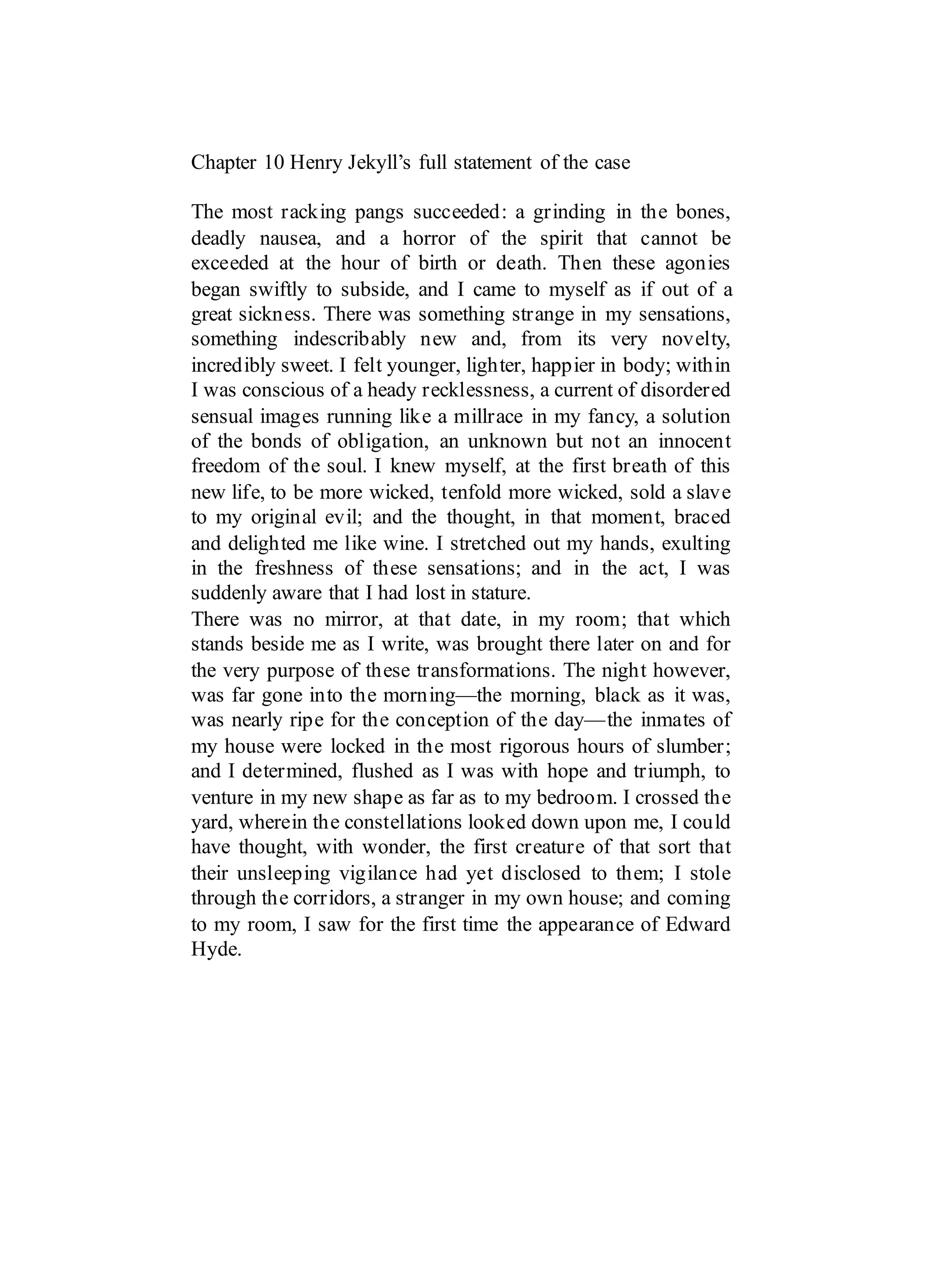 Chapter 10 Henry Jekyll’s full statement of the case
The most racking pangs succeeded: a grinding in the bones,
deadly nausea, and a horror of the spirit that cannot be
exceeded at the hour of birth or death. Then these agonies
began swiftly to subside, and I came to myself as if out of a
great sickness. There was something strange in my sensations,
something indescribably new and, from its very novelty,
incredibly sweet. I felt younger, lighter, happier in body; within
I was conscious of a heady recklessness, a current of disordered
sensual images running like a millrace in my fancy, a solution
of the bonds of obligation, an unknown but not an innocent
freedom of the soul. I knew myself, at the first breath of this
new life, to be more wicked, tenfold more wicked, sold a slave
to my original evil; and the thought, in that moment, braced
and delighted me like wine. I stretched out my hands, exulting
in the freshness of these sensations; and in the act, I was
suddenly aware that I had lost in stature.
There was no mirror, at that date, in my room; that which
stands beside me as I write, was brought there later on and for
the very purpose of these transformations. The night however,
was far gone into the morning—the morning, black as it was,
was nearly ripe for the conception of the day—the inmates of
my house were locked in the most rigorous hours of slumber;
and I determined, flushed as I was with hope and triumph, to
venture in my new shape as far as to my bedroom. I crossed the
yard, wherein the constellations looked down upon me, I could
have thought, with wonder, the first creature of that sort that
their unsleeping vigilance had yet disclosed to them; I stole
through the corridors, a stranger in my own house; and coming
to my room, I saw for the first time the appearance of Edward
Hyde.
 