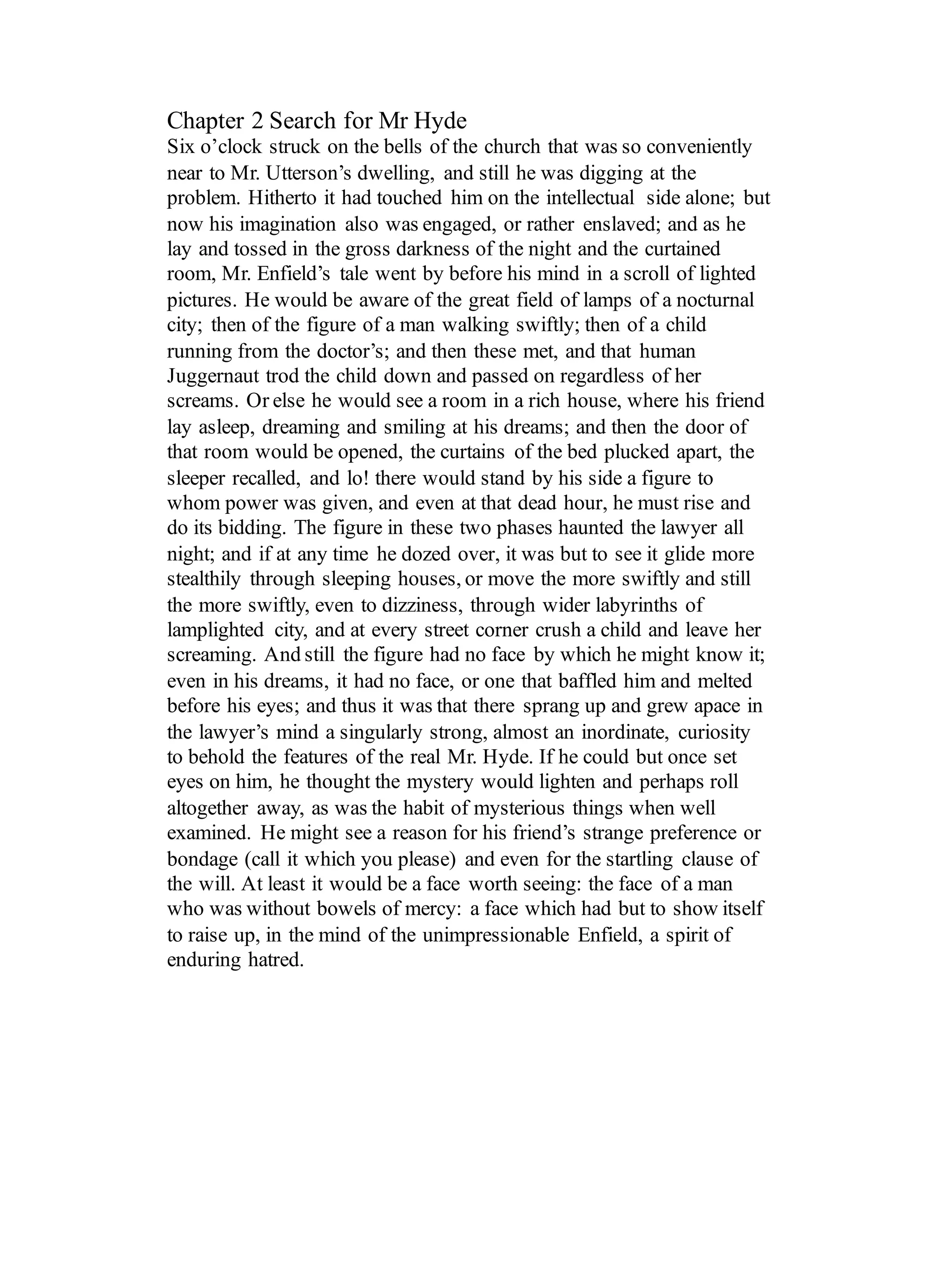 Chapter 2 Search for Mr Hyde
Six o’clock struck on the bells of the church that was so conveniently
near to Mr. Utterson’s dwelling, and still he was digging at the
problem. Hitherto it had touched him on the intellectual side alone; but
now his imagination also was engaged, or rather enslaved; and as he
lay and tossed in the gross darkness of the night and the curtained
room, Mr. Enfield’s tale went by before his mind in a scroll of lighted
pictures. He would be aware of the great field of lamps of a nocturnal
city; then of the figure of a man walking swiftly; then of a child
running from the doctor’s; and then these met, and that human
Juggernaut trod the child down and passed on regardless of her
screams. Or else he would see a room in a rich house, where his friend
lay asleep, dreaming and smiling at his dreams; and then the door of
that room would be opened, the curtains of the bed plucked apart, the
sleeper recalled, and lo! there would stand by his side a figure to
whom power was given, and even at that dead hour, he must rise and
do its bidding. The figure in these two phases haunted the lawyer all
night; and if at any time he dozed over, it was but to see it glide more
stealthily through sleeping houses, or move the more swiftly and still
the more swiftly, even to dizziness, through wider labyrinths of
lamplighted city, and at every street corner crush a child and leave her
screaming. And still the figure had no face by which he might know it;
even in his dreams, it had no face, or one that baffled him and melted
before his eyes; and thus it was that there sprang up and grew apace in
the lawyer’s mind a singularly strong, almost an inordinate, curiosity
to behold the features of the real Mr. Hyde. If he could but once set
eyes on him, he thought the mystery would lighten and perhaps roll
altogether away, as was the habit of mysterious things when well
examined. He might see a reason for his friend’s strange preference or
bondage (call it which you please) and even for the startling clause of
the will. At least it would be a face worth seeing: the face of a man
who was without bowels of mercy: a face which had but to show itself
to raise up, in the mind of the unimpressionable Enfield, a spirit of
enduring hatred.
 