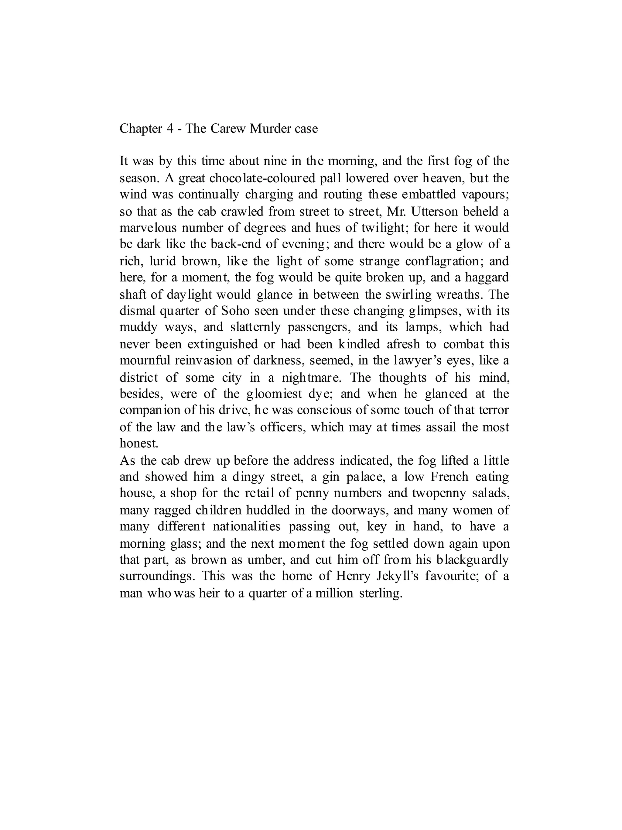 Chapter 4 - The Carew Murder case
It was by this time about nine in the morning, and the first fog of the
season. A great chocolate-coloured pall lowered over heaven, but the
wind was continually charging and routing these embattled vapours;
so that as the cab crawled from street to street, Mr. Utterson beheld a
marvelous number of degrees and hues of twilight; for here it would
be dark like the back-end of evening; and there would be a glow of a
rich, lurid brown, like the light of some strange conflagration; and
here, for a moment, the fog would be quite broken up, and a haggard
shaft of daylight would glance in between the swirling wreaths. The
dismal quarter of Soho seen under these changing glimpses, with its
muddy ways, and slatternly passengers, and its lamps, which had
never been extinguished or had been kindled afresh to combat this
mournful reinvasion of darkness, seemed, in the lawyer’s eyes, like a
district of some city in a nightmare. The thoughts of his mind,
besides, were of the gloomiest dye; and when he glanced at the
companion of his drive, he was conscious of some touch of that terror
of the law and the law’s officers, which may at times assail the most
honest.
As the cab drew up before the address indicated, the fog lifted a little
and showed him a dingy street, a gin palace, a low French eating
house, a shop for the retail of penny numbers and twopenny salads,
many ragged children huddled in the doorways, and many women of
many different nationalities passing out, key in hand, to have a
morning glass; and the next moment the fog settled down again upon
that part, as brown as umber, and cut him off from his blackguardly
surroundings. This was the home of Henry Jekyll’s favourite; of a
man who was heir to a quarter of a million sterling.
 