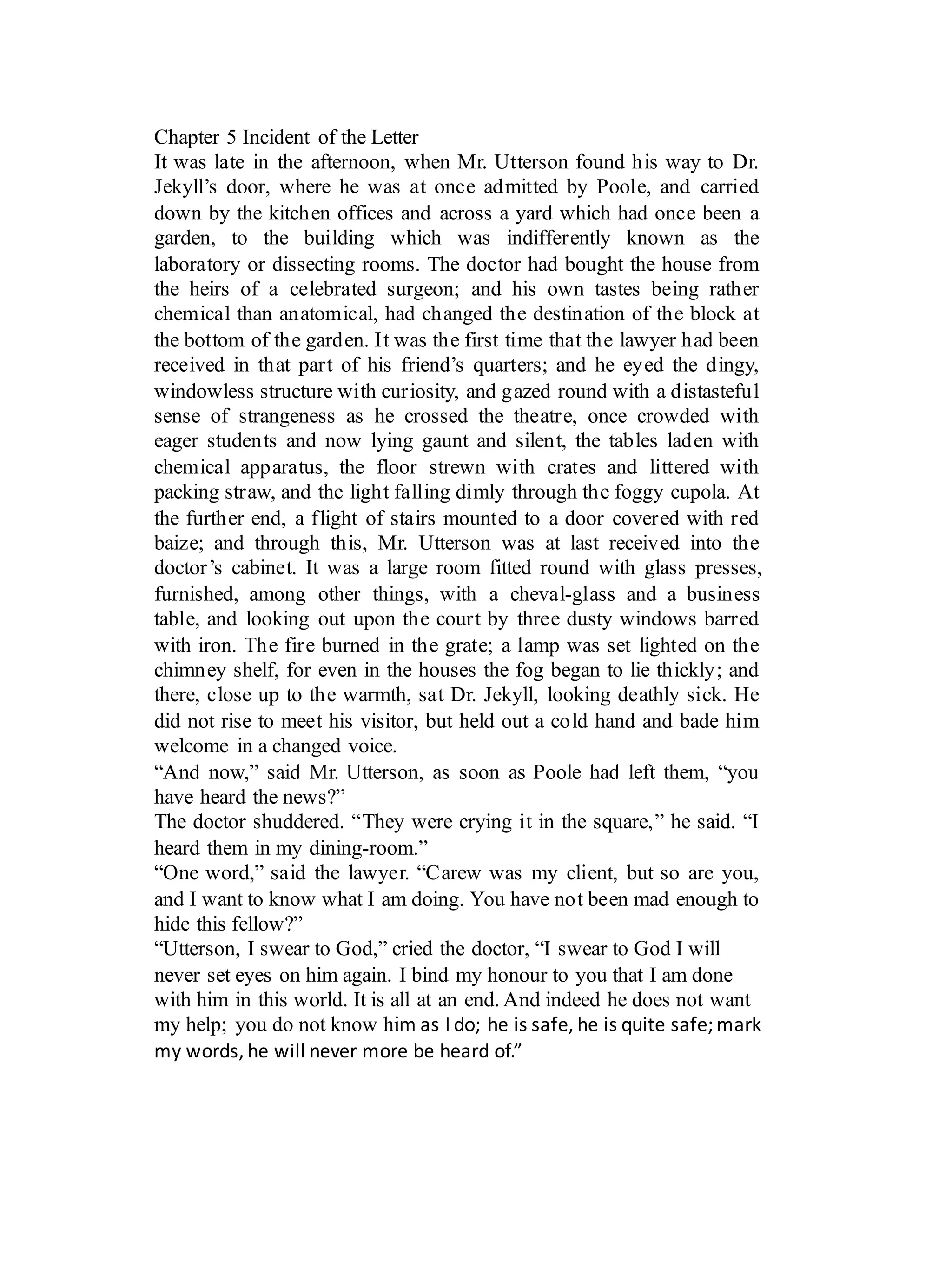 Chapter 5 Incident of the Letter
It was late in the afternoon, when Mr. Utterson found his way to Dr.
Jekyll’s door, where he was at once admitted by Poole, and carried
down by the kitchen offices and across a yard which had once been a
garden, to the building which was indifferently known as the
laboratory or dissecting rooms. The doctor had bought the house from
the heirs of a celebrated surgeon; and his own tastes being rather
chemical than anatomical, had changed the destination of the block at
the bottom of the garden. It was the first time that the lawyer had been
received in that part of his friend’s quarters; and he eyed the dingy,
windowless structure with curiosity, and gazed round with a distasteful
sense of strangeness as he crossed the theatre, once crowded with
eager students and now lying gaunt and silent, the tables laden with
chemical apparatus, the floor strewn with crates and littered with
packing straw, and the light falling dimly through the foggy cupola. At
the further end, a flight of stairs mounted to a door covered with red
baize; and through this, Mr. Utterson was at last received into the
doctor’s cabinet. It was a large room fitted round with glass presses,
furnished, among other things, with a cheval-glass and a business
table, and looking out upon the court by three dusty windows barred
with iron. The fire burned in the grate; a lamp was set lighted on the
chimney shelf, for even in the houses the fog began to lie thickly; and
there, close up to the warmth, sat Dr. Jekyll, looking deathly sick. He
did not rise to meet his visitor, but held out a cold hand and bade him
welcome in a changed voice.
“And now,” said Mr. Utterson, as soon as Poole had left them, “you
have heard the news?”
The doctor shuddered. “They were crying it in the square,” he said. “I
heard them in my dining-room.”
“One word,” said the lawyer. “Carew was my client, but so are you,
and I want to know what I am doing. You have not been mad enough to
hide this fellow?”
“Utterson, I swear to God,” cried the doctor, “I swear to God I will
never set eyes on him again. I bind my honour to you that I am done
with him in this world. It is all at an end. And indeed he does not want
my help; you do not know him	as	I	do;	he	is	safe,	he	is	quite	safe;	mark	
my	words,	he	will	never	more	be	heard	of.”
 