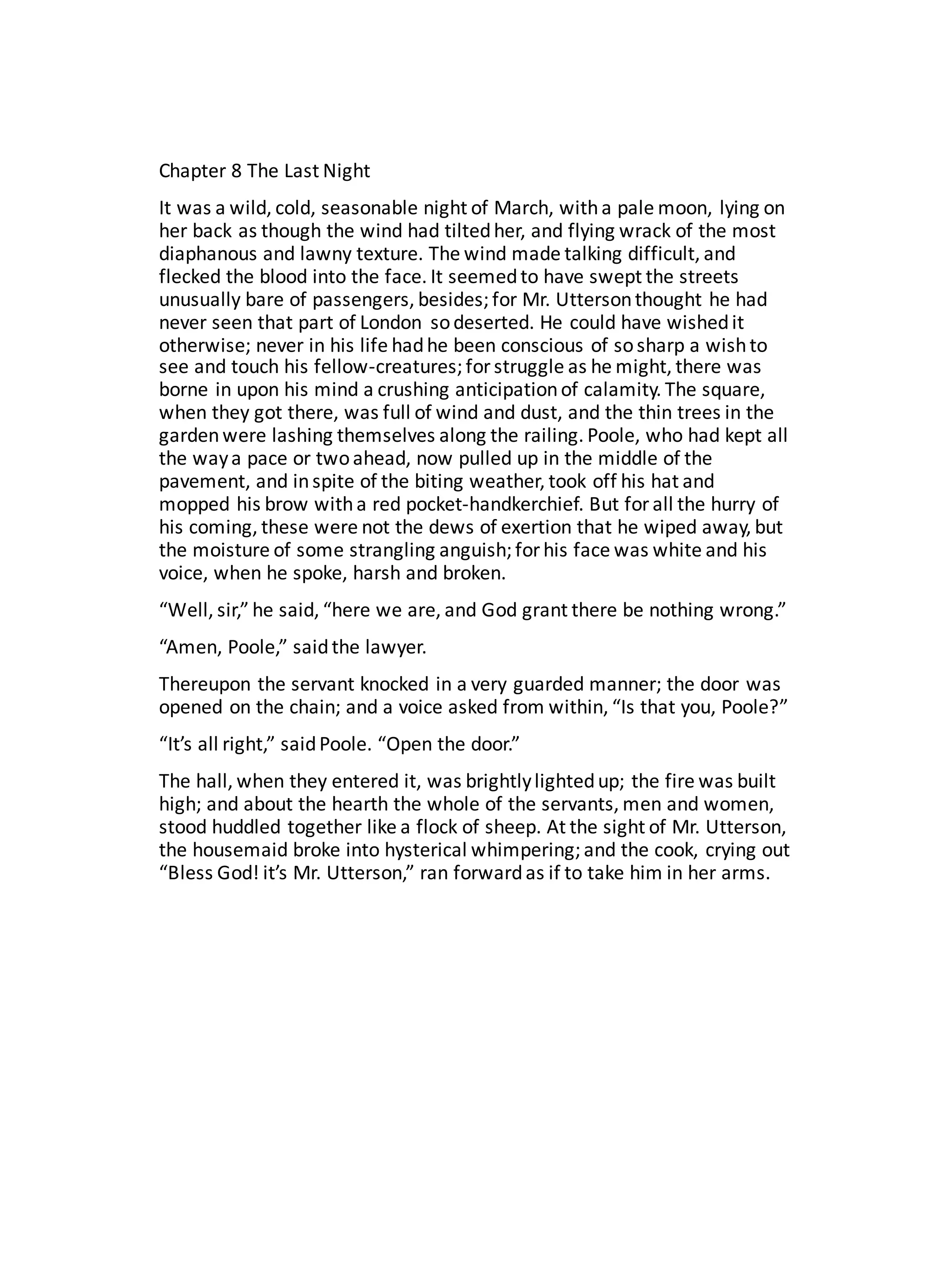 Chapter	8	The	Last	Night
It	was	a	wild,	cold,	seasonable	night	of	March,	with	a	pale	moon,	lying	on	
her	back	as	though	the	wind	had	tilted	her,	and	flying	wrack	of	the	most	
diaphanous	and	lawny	texture.	The	wind	made	talking	difficult,	and	
flecked	the	blood	into	the	face.	It	seemed	to	have	swept	the	streets	
unusually	bare	of	passengers,	besides;	for	Mr.	Uttersonthought	he	had	
never	seen	that	part	of	London	 so	deserted.	He	could	have	wished	it	
otherwise;	never	in	his	life	had	he	been	conscious	of	so	sharp	a	wish	to	
see	and	touch	his	fellow-creatures;	for	struggle	as	he	might,	there	was	
borne	in	upon	his	mind	a	crushing	anticipation	of	calamity.	The	square,	
when	they	got	there,	was	full	of	wind	and	dust,	and	the	thin	trees	in	the	
garden	were	lashing	themselves	along	the	railing.	Poole,	who	had	kept	all	
the	way	a	pace	or	two	ahead,	now	pulled	up	in	the	middle	of	the	
pavement,	and	in	spite	of	the	biting	weather,	took	off	his	hat	and	
mopped	his	brow	with	a	red	pocket-handkerchief.	But	for	all	the	hurry	of	
his	coming,	these	were	not	the	dews	of	exertion	that	he	wiped	away,	but	
the	moisture	of	some	strangling	anguish;	for	his	face	was	white	and	his	
voice,	when	he	spoke,	harsh	and	broken.
“Well,	sir,”	he	said,	“here	we	are,	and	God	grant	there	be	nothing	wrong.”
“Amen,	Poole,”	said	the	lawyer.
Thereupon	the	servant	knocked	in	a	very	guarded	manner;	the	door	was	
opened	on	the	chain;	and	a	voice	asked	from	within,	“Is	that	you,	Poole?”
“It’s	all	right,”	said	Poole.	“Open	the	door.”
The	hall,	when	they	entered	it,	was	brightly	lighted	up;	the	fire	was	built	
high;	and	about	the	hearth	the	whole	of	the	servants,	men	and	women,	
stood	huddled	together	like	a	flock	of	sheep.	At	the	sight	of	Mr.	Utterson,	
the	housemaid	broke	into	hysterical	whimpering;	and	the	cook,	crying	out	
“Bless	God!	it’s	Mr.	Utterson,”	ran	forward	as	if	to	take	him	in	her	arms.
 