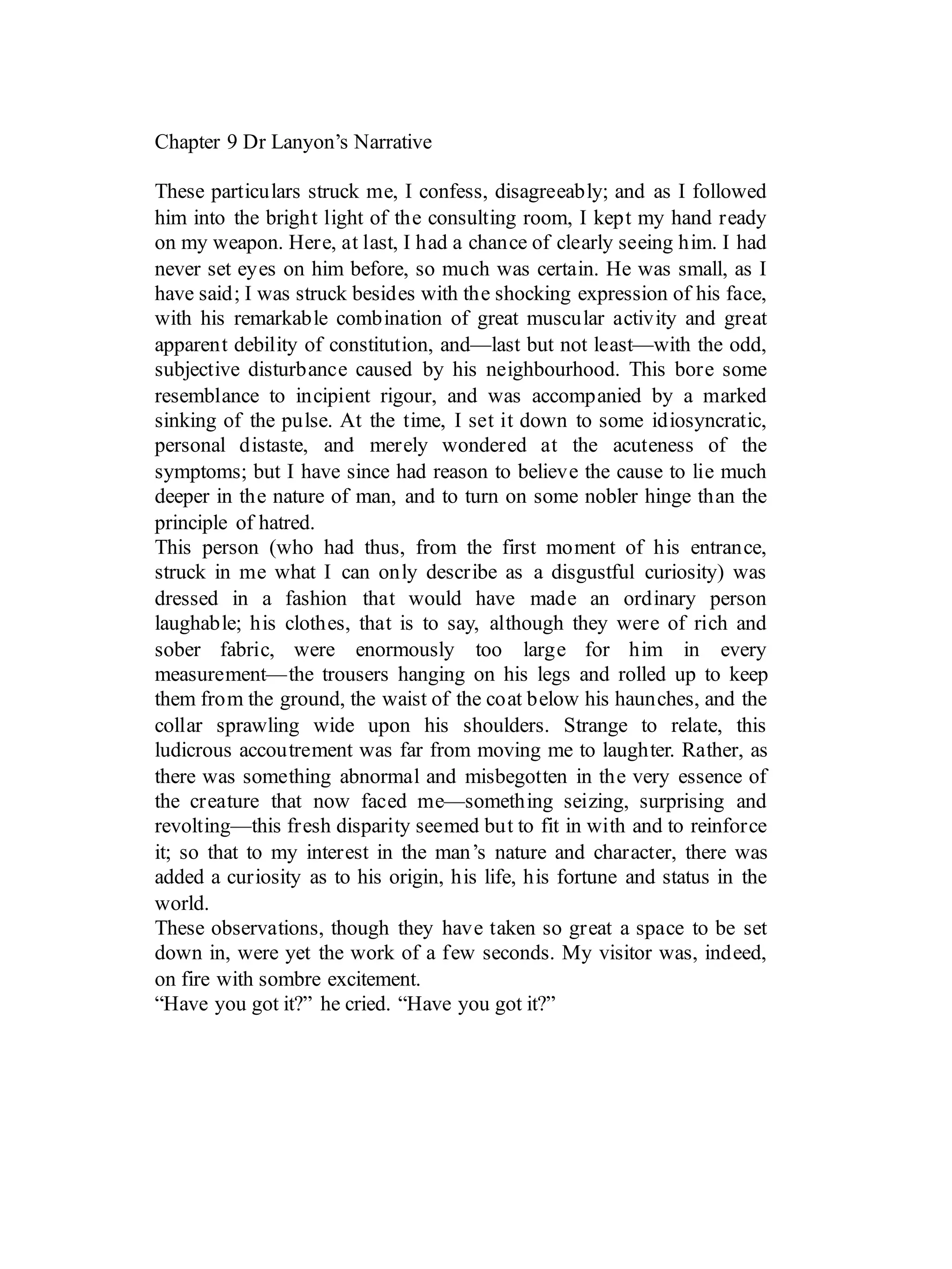 Chapter 9 Dr Lanyon’s Narrative
These particulars struck me, I confess, disagreeably; and as I followed
him into the bright light of the consulting room, I kept my hand ready
on my weapon. Here, at last, I had a chance of clearly seeing him. I had
never set eyes on him before, so much was certain. He was small, as I
have said; I was struck besides with the shocking expression of his face,
with his remarkable combination of great muscular activity and great
apparent debility of constitution, and—last but not least—with the odd,
subjective disturbance caused by his neighbourhood. This bore some
resemblance to incipient rigour, and was accompanied by a marked
sinking of the pulse. At the time, I set it down to some idiosyncratic,
personal distaste, and merely wondered at the acuteness of the
symptoms; but I have since had reason to believe the cause to lie much
deeper in the nature of man, and to turn on some nobler hinge than the
principle of hatred.
This person (who had thus, from the first moment of his entrance,
struck in me what I can only describe as a disgustful curiosity) was
dressed in a fashion that would have made an ordinary person
laughable; his clothes, that is to say, although they were of rich and
sober fabric, were enormously too large for him in every
measurement—the trousers hanging on his legs and rolled up to keep
them from the ground, the waist of the coat below his haunches, and the
collar sprawling wide upon his shoulders. Strange to relate, this
ludicrous accoutrement was far from moving me to laughter. Rather, as
there was something abnormal and misbegotten in the very essence of
the creature that now faced me—something seizing, surprising and
revolting—this fresh disparity seemed but to fit in with and to reinforce
it; so that to my interest in the man’s nature and character, there was
added a curiosity as to his origin, his life, his fortune and status in the
world.
These observations, though they have taken so great a space to be set
down in, were yet the work of a few seconds. My visitor was, indeed,
on fire with sombre excitement.
“Have you got it?” he cried. “Have you got it?”
 