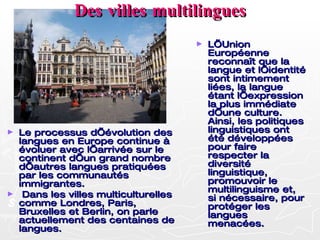 Des villes multilingues Le processus d’évolution des langues en Europe continue à évoluer avec l’arrivée sur le continent d’un grand nombre d’autres langues pratiquées par les communautés immigrantes. Dans les villes multiculturelles comme Londres, Paris, Bruxelles et Berlin, on parle actuellement des centaines de langues. L’Union Européenne reconnaît que la langue et l’identité sont intimement liées, la langue étant l’expression la plus immédiate d’une culture. Ainsi, les politiques linguistiques ont été développées pour faire respecter la diversité linguistique, promouvoir le multilinguisme et, si nécessaire, pour protéger les langues menacées. 