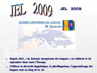 JEL  2009 Depuis 2001, « la Journée européenne des langues » est célébrée le 26 septembre dans toute l’Europe. Célébrer la diversité linguistique, le plurilinguisme, l'apprentissage des langues tout au long de la vie. JEL  2009 