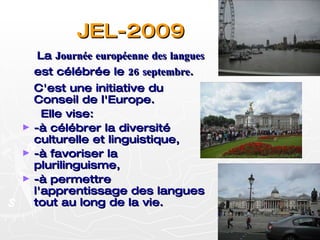 JEL-2009 La  Journée européenne des langues  est célébrée le  26 septembre . C'est une initiative du Conseil de l'Europe.  Elle vise: -à célébrer la diversité culturelle et linguistique,  -à favoriser la plurilinguisme,  -à permettre l'apprentissage des langues tout au long de la vie.  