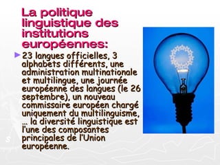 La politique linguistique des institutions européennes: 23 langues officielles, 3 alphabets différents, une administration multinationale et multilingue, une journée européenne des langues (le 26 septembre), un nouveau commissaire européen chargé uniquement du multilinguisme, … la diversité linguistique est l’une des composantes principales de l’Union européenne. 