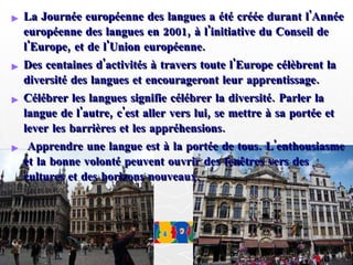 La Journée européenne des langues a été créée durant l'Année européenne des langues en 2001, à l'initiative du Conseil de l'Europe, et de l'Union européenne.  Des centaines d'activités à travers toute l'Europe célèbrent la diversité des langues et encourageront leur apprentissage. Célébrer les langues signifie célébrer la diversité. Parler la langue de l'autre, c'est aller vers lui, se mettre à sa portée et lever les barrières et les appréhensions. Apprendre une langue est à la portée de tous. L'enthousiasme et la bonne volonté peuvent ouvrir des fenêtres vers des cultures et des horizons nouveaux. 