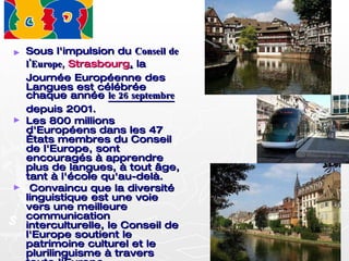 Sous l'impulsion du  Conseil de l'Europe,   Strasbourg ,  la Journée Européenne des Langues est célébrée chaque année  le 26 septembre  depuis 2001. Les 800 millions d'Européens dans les 47 États membres du Conseil de l'Europe, sont encouragés à apprendre plus de langues, à tout âge, tant à l'école qu'au-delà. Convaincu que la diversité linguistique est une voie vers une meilleure communication interculturelle, le Conseil de l'Europe soutient le patrimoine culturel et le plurilinguisme à travers toute l'Europe. 