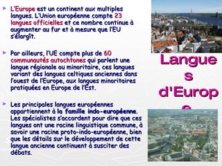 Langues d'Europe   L’Europe  est un continent aux multiples langues. L’Union européenne compte  23 langues officielles  et ce nombre continue à augmenter au fur et à mesure que l’EU s’élargît. Par ailleurs, l’UE compte plus de  60 communautés autochtones  qui parlent une langue régionale ou minoritaire, ces langues variant des langues celtiques anciennes dans l’ouest de l’Europe, aux langues minoritaires pratiquées en Europe de l’Est. Les principales langues européennes appartiennent à  la famille indo-européenne . Les spécialistes s’accordent pour dire que ces langues ont une racine linguistique commune, à savoir une racine proto-indo-européenne, bien que les détails sur le développement de cette langue ancienne continuent à susciter des débats. 