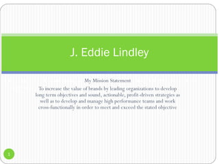 J. Eddie Lindley US Hispanic Strategy & Execution Executive.Telephone: (201) 960-6842 / E-mail:
lindleyrye@aol.com
My Mission Statement
To increase the value of brands by leading organizations to develop
long term objectives and sound, actionable, profit-driven strategies as
well as to develop and manage high performance teams and work
cross-functionally in order to meet and exceed the stated objective
1
J. Eddie Lindley
 