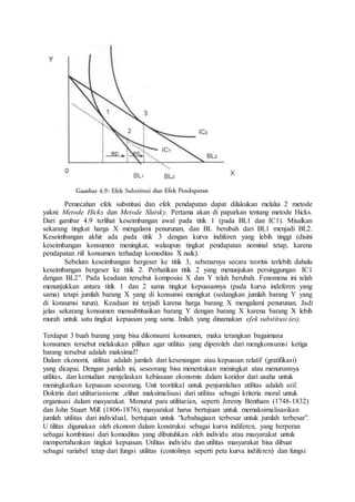Pemecahan efek substitusi dan efek pendapatan dapat dilakukan melalui 2 metode
yakni: Metode Hicks dan Metode Slutsky. Pertama akan di paparkan tentang metode Hicks.
Dari gambar 4.9 terlihat keseimbangan awal pada titik 1 (pada BL1 dan IC1). Misalkan
sekarang tingkat harga X mengalami penurunan, dan BL berubah dari BL1 menjadi BL2.
Keseimbangan akhir ada pada titik 3 dengan kurva indiferen yang lebih tinggi (disini
keseimbangan konsumen meningkat, walaupun tingkat pendapatan nominal tetap, karena
pendapatan riil konsumen terhadap komoditas X naik).
Sebelum keseimbangan bergeser ke titik 3, sebenarnya secara teoritis terlebih dahulu
keseimbangan bergeser ke titik 2. Perhatikan titik 2 yang menunjukan persinggungan IC1
dengan BL2”. Pada keadaan tersebut komposisi X dan Y telah berubah. Fenomena ini telah
menunjukkan antara titik 1 dan 2 sama tingkat kepuasannya (pada kurva indeferen yang
sama) tetapi jumlah barang X yang di konsumsi menigkat (sedangkan jumlah barang Y yang
di konsumsi turun). Keadaan ini terjadi karena harga barang X mengalami penurunan. Jadi
jelas sekarang konsumen mensubtitusikan barang Y dengan barang X karena barang X lebih
murah untuk satu tingkat kepuasan yang sama. Inilah yang dinamakan efek substitusi (es).
Terdapat 3 buah barang yang bisa dikonsumi konsumen, maka terangkan bagaimana
konsumen tersebut melakukan pilihan agar utilitas yang diperoleh dari mengkonsumsi ketiga
barang tersebut adalah maksimal?
Dalam ekonomi, utilitas adalah jumlah dari kesenangan atau kepuasan relatif (gratifikasi)
yang dicapai. Dengan jumlah ini, seseorang bisa menentukan meningkat atau menurunnya
utilitas, dan kemudian menjelaskan kebiasaan ekonomis dalam koridor dari usaha untuk
meningkatkan kepuasan seseorang. Unit teoritikal untuk penjumlahan utilitas adalah util.
Doktrin dari utilitarianisme ,elihat maksimalisasi dari utilitas sebagai kriteria moral untuk
organisasi dalam masyarakat. Menurut para utilitarian, seperti Jeremy Bentham (1748-1832)
dan John Stuart Mill (1806-1876), masyarakat harus bertujuan untuk memaksimalisasikan
jumlah utilitas dari individual, bertujuan untuk “kebahagiaan terbesar untuk jumlah terbesar”.
U tilitas digunakan oleh ekonom dalam konstruksi sebagai kurva indiferen, yang berperan
sebagai kombinasi dari komoditas yang dibutuhkan oleh individu atau masyarakat untuk
mempertahankan tingkat kepuasan. Utilitas individu dan utilitas masyarakat bisa dibuat
sebagai variabel tetap dari fungsi utilitas (contohnya seperti peta kurva indiferen) dan fungsi
 