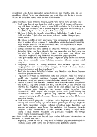 kesejahteraan sosial. Ketika dipasangkan dengan komoditas atau produksi, fungsi ini bisa
mewakilkan efisiensi Pareto, yang digambarkan oleh kotak Edgeworth dan kurva kontrak.
Efisiensi ini merupakan konsep utama ekonomi kesejahteraan.
Dalam menentukan urutan preferensi tersebut, syarat-syarat berikut harus terpenuhi yaitu :
1. Untuk setiap dua unit untai komodity, misalnya A dan B, bila A memberi kepuasan
yang lebih besar disbanding B, maka A harus dipilih dan bukan B ( A is Preference to
B ) begitu juga sebaliknya , bila B memberi kepuasan yang lebih besar dibanding A,
maka B harus dipilih dan bukan A ( B is Preference to A ).
2. Bila harus A dipilih dan bukan B, sedang B harus dipilih bukan C, maka A harus
dipilih dan bukan C. jadi dalam menemukan preferensi, berlaku hubungan yang
bersifat transitif.
3. Bila untaian komodity A terdiri unsure-unsur yang sama dengan B, sedangkan untuk
unsurnya untaian A lebih besar dari B , maka A harus dipilih dan bukan B. tetapi bila
hanya sebagian yang lain lebih kecil atau sama, maka tidak dapat dikatakan begitu
saja bahwa A harus dipilih dan bukan B.
4. seorang konsumen atau suatu keluarga di satu pihak berhadapan dcngan Kebutuhan-
Kebutuhan Hidup yang harus dipenuhi, dan yang menentukan apa dan berapa yang
ingin dibeli. Di lain pihak dihadapkan dengan Harga Yang Harus Dibayar serta
Terbatasnya Penghasilan yang membatasi apa dan berapa yang dapat dibeli.
5. Maka persoalannya ialah: bagaimana dengan penghasilan yang tertentu dan terbatas
orang dapat memenuhi semua kebutuhan-kebutuhan hidupnya dengan sebaik
mungkin.
6. Menghadapi persolan ini, seorang konsumen harus bertindak bijaksana dalam
mempergunakan dan membelanjakan uangnya. Bertindak ekonomis diartikan
“mempertimbangkan hasil dan pengorbanan “.
7. Hasil yaitu terpenuhnya kebutuhan-kebutuhan yang dirasakan, yaitu karena kegunaan
harang/jasa yang dikonsumsikan
8. Terpenuhinya kebutuhan itu menimbulkan suatu rasa kepuasan, Maka hasil yang kita
peroleh dan konsumsi barang/jasa biasanya disebut kepuasan (satisfaction)
Kemampuan barang/jasa untuk memenuhan kebutuhan manusii disebut (utility).
9. Seorang konsumen yang bertindak ekonomis pasti mempertimbangkan pengorbanan,
yaitu HARGA yang harus dihayar, dan hasil, yailu MANFAAT atau kepuasan yang
diperoleh dari pengeluaran uang itu. Dalam hal ini akan ditinjau segi yang kedua,
yaitu kepuasan yang ditimbulkan oleh manfaat (utility) barang/jasa yang
dikonsumsikan. Sebab ternyata ada hubungan tertentu antara jumlah barang yang
dikonsumsikan dan manfaat kepuasan yang diperoleh daripadanya. Hal ini
berpengaruh terhadap perilaku konsumen, khususnya berapa yang akan dibelinya dari
harang/jasa tertentu.
10. Untuk mempermudah pengertian, kita pelajari dahulu bagaimana peri-laku konsumen
terhadap satu macam barang saja. Dalam hal ini pertimbangan besarnya penghasilan
tidak begitu menentukan, sehingga perhatian sepenuhnya dapat dicurahkan pada
persoalan perbandingan harga barang dan manfaatnya hagi konsumen. Kemudian
dilengkapi dengan memperhatikan perilaku konsumen terhadap berbagai macam
barang. di mana besarnya pendapatan serta pembagian pendapatan atas berbagai
macam barang itu akan mendapat sorotan.
Input faktor produksi ada yang tetap dan ada yang berubah-ubah. maka biaya produksi pun
dikelompokkan menjadi tiga, yaitu :
1. Biaya tetap (Fixed Cost = FC) >>Biaya tetap adalah biaya yang tidak berubah jika ada
perubahan dalam jumlah output hasil produksi (sampai pada batas tertentu).
 