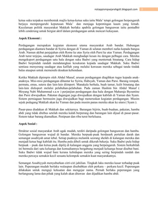 3notappismpsejarahgstt.blogspot.com
ketua suku terpaksa membentuk majlis ketua-ketua suku iaitu Mala’ tetapi golongan berpengaruh
berjaya mempengaruhi keputusan Mala’ dan menjaga kepentingan kaum yang lemah.
Kecelaruan politik masyarakat Makkah berlaku apabila golongan bangsawan iaitu pentadbir
lebih cenderung untuk bergiat aktif dalam perdagangan untuk mencari kekayaan.
Aspek Ekonomi :
Perdagangan merupakan kegiatan ekonomi utama masyarakat Arab bandar. Hubungan
perdagangan diantara bandar di Syiria dengan di Yaman di selatan memberi nafas kepada bangsa
Arab. Namun akibat penjajahan oleh Rome ke atas Syria oleh Parsi ke atas Yaman. Perdagangan
Arab turut terjejas, saudagar Arab Makkah menghadapi kesan itu dengan pelbagai cara. Mereka
mengeksport perdagangan satu hala dengan suku Badwi yang menternak binatang. Cara hidup
Badwi berpindah randah mendatangkan kesukaran kepada saudagar Makkah. Suku Badwi
sentiasa menyerang saudagar atau kafilah yang melalui kawasan mereka sebagai tanda tindak
balas ataupun untuk memenuhi desakan kebendaan.
Ketika Makkah dipimpin oleh Abdul Manaf, urusan perdagangan diagihkan tugas kepada anak-
anaknya. Misi-misi perdagangan dihantar ke Syiria, Habsyah, Yaman dan Parsi. Barang rempah,
permata, emas, sutera dan lain-lain diimport. Manakala berhala, buah tamar, kulit binatang dan
lain-lain dieksport melalui pelabuhan-pelabuhan. Pada zaman Hashim bin Abdul Manaf (
Moyang Nabi Muhammad s.a.w ) perjanjian perdagangan dua hala dengan Maharaja Byzantine
dan Parsi diwujudkan. Pakatan dagangan juga diwujudkan dengan kabilah di Yaman dan Syam.
Sistem perniagaan bermusim juga diwujudkan bagi meneruskan kegiatan perdagangan. Musim
sejuk pedagang Makkah akan ke Yaman dan pada musim panas mereka akan ke utara ( Syam ).
Pasar-pasa diadakan di Makkah dan sekitarnya. Barangan bijirin, buah-buahan, pakaian, hamba
abdi yang tidak ditebus setelah mereka kalah berperang dan barangan lain dijual di pasar-pasar.
Sistem tukar barang diamalkan. Penipuan dan riba turut berleluasa.
Aspek Sosial :
Struktur sosial masyarakat Arab agak mudah, terdiri daripada golongan bangsawan dan hamba.
Golongan bangsawan wujud di bandar. Mereka berpuak-puak berdasark pertalian darah dan
semangat assabiyah amat tebal. Setiap puaknya melantik seorang sheikh di kalangan mereka dan
menjadi ketua bagi kabilah itu. Hamba pula dibeli untuk dikerah bekerja. Suku Badwi pula hidup
berpuak – puak dan ketua puak dipilij di kalangan anggota yang berpengaruh. Sistem berkabilah
ini bermula dari satu keluarga dan kemudiannya bergabung menjadi keluarga besar disebut bani.
Suku Badwi tidak wujud bani kerana kehidupan mereka yang sering berpindah randah dan
mereka percaya semakin kecil sesuatu kelompok semakin kuat masyarakatnya.
Semangat Assabiyyah menyuburkan cirri-ciri jahilian. Tingkah laku mereka kasar terhadap puak
lain. Peperangan mudah berlaku walaupun disebabkan oleh perkara – perkara kecil. Peperangan
dilakukan untuk menguji kekuatan dan mengejar nama. Pernah berlaku peperangan yang
berlangsung lama dan pihak yang kalah akan ditawan dan dijadikan hamba abdi.
 