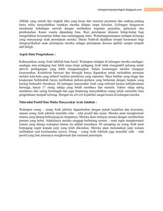 4notappismpsejarahgstt.blogspot.com
Akhlak yang runtuh dan tingkah laku yang kasar dan menurut peraturan dan undang-undang
hawa nafsu menyebabkan tindakan mereka dilepas tanpa kawalan. Golongan bangsawan
menikmati kehidupan mewah dengan melibatkan kegiatan perjudian, pelacuran dan
pembunuhan. Kaum wanita dipandang hina. Bayi perempuan ditanam hidup-hidup bagi
mengelakkan kesempitan hidup atau menanggung malu. Walaubagaimanapun terdapat keluarga
yang menyayangi anak perempuan mereka. Darun Nadwah dijadikan tempat keramaian bagi
mengisytiharkan anak perempuan mereka sebagai perempuan dewasa apabila sampai tempoh
akil baligh.
Aspek Ilmu Pengetahuan :
Kebanyakkan orang Arab Jahiliah buta huruf. Walaupun terdapat di kalangan mereka saudagar-
saudagar atau pedagang luar lebih maju tetapi pedagang Arab tidak mengambil peluang untuk
aktiviti perdagangan yang lebih menguntungkan. Selain keuntungan mereka mengejar
keseronokan. Kemahiran bersyair dan bersajak hanya digunakan untuk meluahkan perasaan
melalui kata-kata yang terhasil melalui pemikiran yang sepontan. Daya hafalan yang tinggi dan
keupayaan berkhutbah hanya melibatkan perkara-perkara yang berkaitan dengan lampau yang
kurang berkualiti ilmiahnya. Di kalangan masyarakat Arab yang terkenal kerana kebijaksanaan
berniaga, hanya 17 orang sahaja yang boleh membaca dan menulis. Faktor sikap saling
membenci dan sering bertelagah dan juga berperang menyebabkan ruang untuk menimba ilmu
pengetahuan menjadi tertutup. Dengan itu ciri-ciri kejahilan sangat ketara di kalangan mereka.
Nilai-nilai Positif Dan Mulia Masyarakat Arab Jahiliah :
Walaupun orang – orang Arab jahilian digambarkan dengan penuh kejahilan dan kesesatan,
namun orang Arab jahiliah memiliki sifat – sifat positif dan mulia. Mereka amat menghormati
tetamu yang datang berkunjung ke tempatnya. Mereka akan melayan tetamu dengan memberikan
jamuan yang hebat. Adakalanya mereka sanggup berhutang semata – mata ingin menghormarti
tetamu yang datang walaupun tetamu itu adalah musuhnya. Di samaping itu orang Arab amat
berpegang teguh kepada janji yang telah dikotakan. Mereka akan menunaikan janji walaun
melibatkan soal keselamatan nyawa. Orang – orang Arab Jahiliah juga memiliki sifat – sifat
positif yang lain antaranya menghormati dan mentaati pemimpin.
 