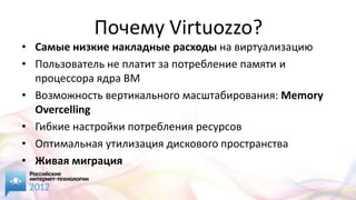 Почему Virtuozzo?
• Самые низкие накладные расходы на виртуализацию
• Пользователь не платит за потребление памяти и
  процессора ядра ВМ
• Возможность вертикального масштабирования: Memory
  Overcelling
• Гибкие настройки потребления ресурсов
• Оптимальная утилизация дискового пространства
• Живая миграция
 
