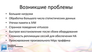 Возникшие проблемы
•   Большие нагрузки
•   Обработка большого числа статистических данных
•   Утечки памяти в JVM
•   Странное поведение virtuozzo
•   Быстрое восстановление после сбоев оборудования
•   Сложность репликации сессий для обеспечения HA
•   Проксирование произвольного https траффика
 