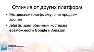 Отличия от других платформ
• Мы делаем платформу, а не продаем
  хостинг
• Jelastic дает обычным хостерам
  возможности Google и Amazon
 