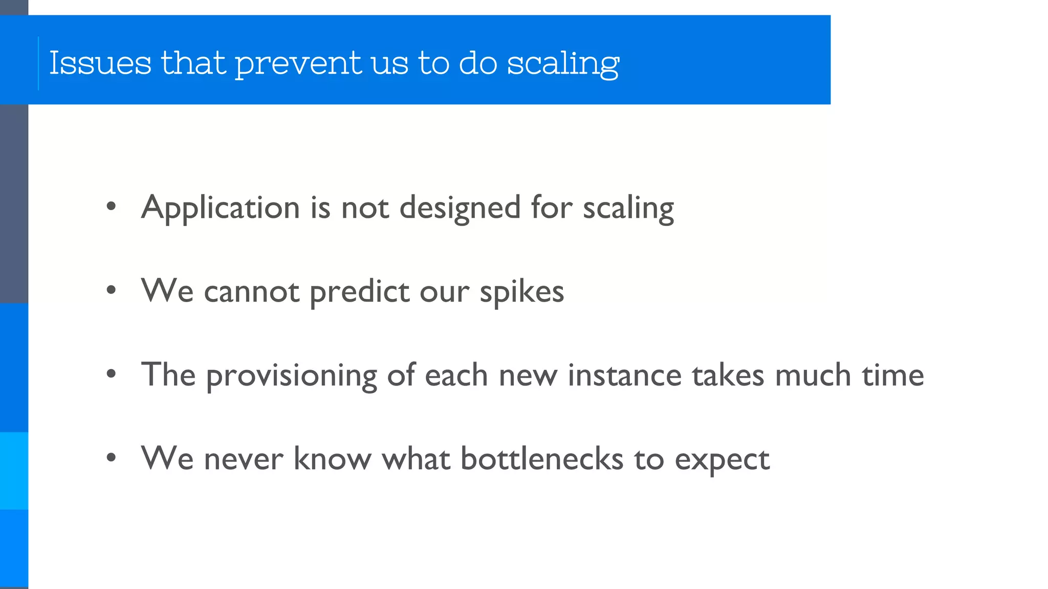 Issues that prevent us to do scaling
• Application is not designed for scaling
• We cannot predict our spikes
• The provisioning of each new instance takes much time
• We never know what bottlenecks to expect
 