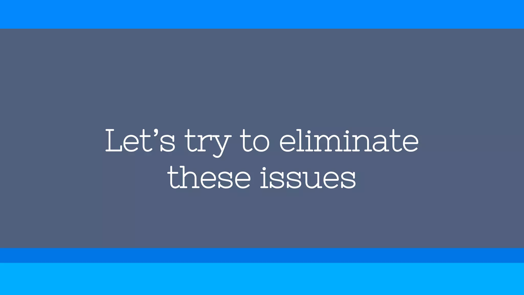 Let’s try to eliminate
these issues
 