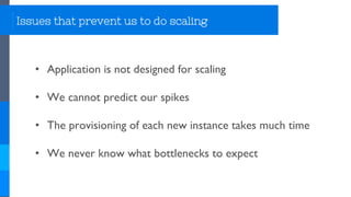 Issues that prevent us to do scaling
• Application is not designed for scaling
• We cannot predict our spikes
• The provisioning of each new instance takes much time
• We never know what bottlenecks to expect
 